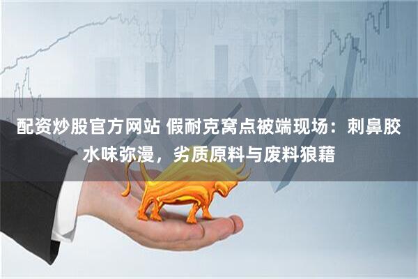 配资炒股官方网站 假耐克窝点被端现场：刺鼻胶水味弥漫，劣质原料与废料狼藉