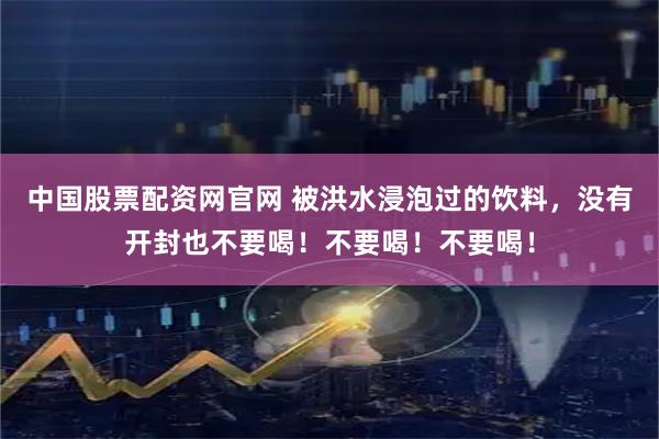 中国股票配资网官网 被洪水浸泡过的饮料，没有开封也不要喝！不要喝！不要喝！