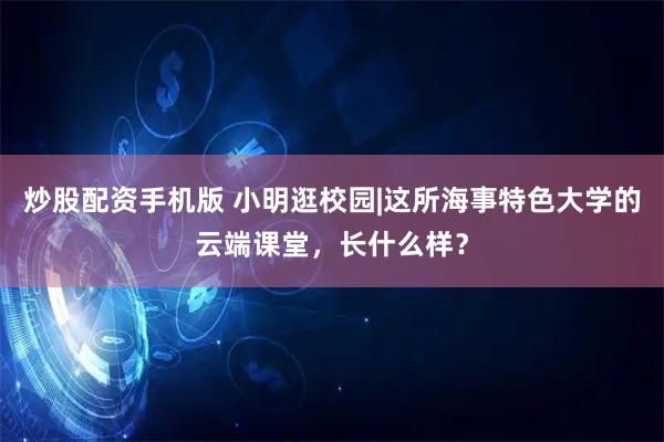 炒股配资手机版 小明逛校园|这所海事特色大学的云端课堂，长什么样？