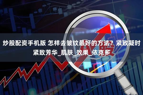 炒股配资手机版 怎样去皱纹最好的方法？紧致凝时紧致芳华_肌肤_效果_依克多