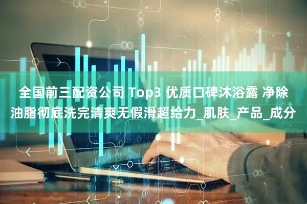 全国前三配资公司 Top3 优质口碑沐浴露 净除油脂彻底洗完清爽无假滑超给力_肌肤_产品_成分