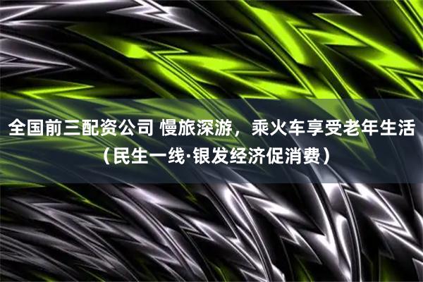 全国前三配资公司 慢旅深游，乘火车享受老年生活（民生一线·银发经济促消费）
