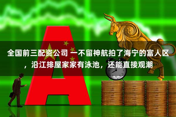 全国前三配资公司 一不留神航拍了海宁的富人区，沿江排屋家家有泳池，还能直接观潮