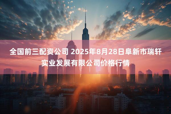 全国前三配资公司 2025年8月28日阜新市瑞轩实业发展有限公司价格行情