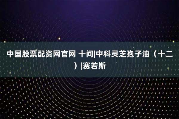 中国股票配资网官网 十问|中科灵芝孢子油（十二）|赛若斯