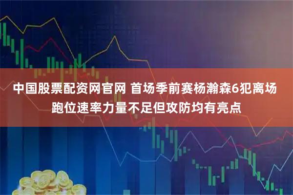 中国股票配资网官网 首场季前赛杨瀚森6犯离场 跑位速率力量不足但攻防均有亮点