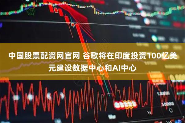 中国股票配资网官网 谷歌将在印度投资100亿美元建设数据中心和AI中心