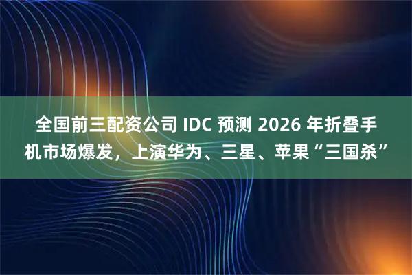 全国前三配资公司 IDC 预测 2026 年折叠手机市场爆发，上演华为、三星、苹果“三国杀”