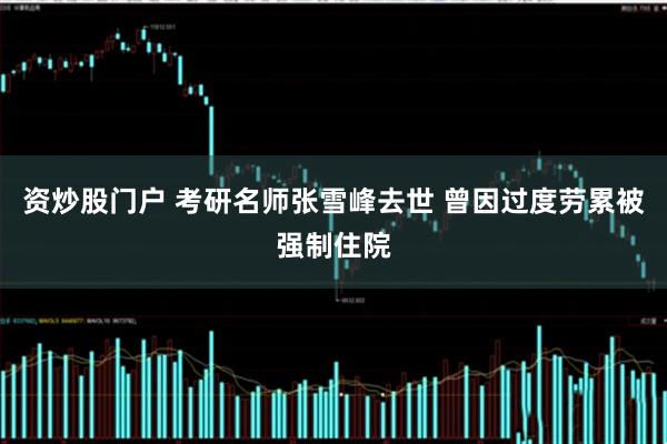 资炒股门户 考研名师张雪峰去世 曾因过度劳累被强制住院