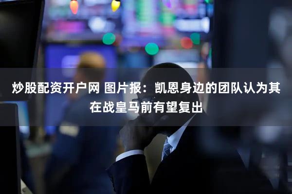 炒股配资开户网 图片报：凯恩身边的团队认为其在战皇马前有望复出