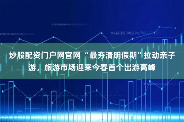 炒股配资门户网官网 “最夯清明假期”拉动亲子游，旅游市场迎来今春首个出游高峰