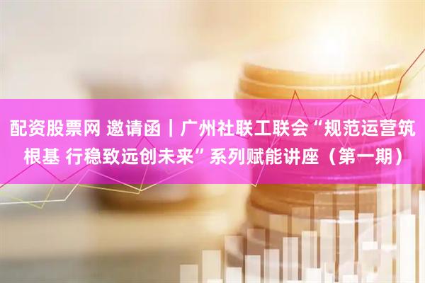 配资股票网 邀请函｜广州社联工联会“规范运营筑根基 行稳致远创未来”系列赋能讲座（第一期）