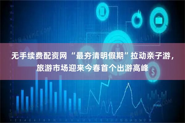 无手续费配资网 “最夯清明假期”拉动亲子游，旅游市场迎来今春首个出游高峰