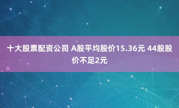 十大股票配资公司 A股平均股价15.36元 44股股价不足2元