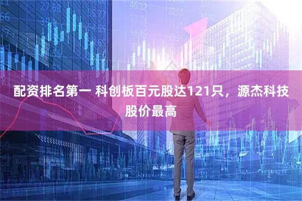 配资排名第一 科创板百元股达121只，源杰科技股价最高