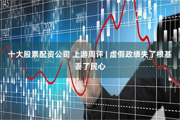 十大股票配资公司 上游周评 | 虚假政绩失了根基丢了民心
