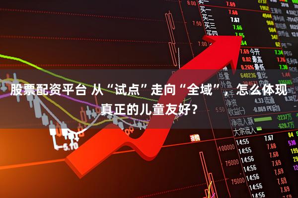 股票配资平台 从“试点”走向“全域”，怎么体现真正的儿童友好？