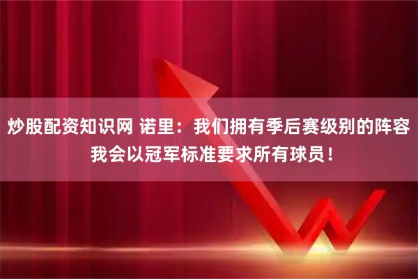 炒股配资知识网 诺里：我们拥有季后赛级别的阵容 我会以冠军标准要求所有球员！